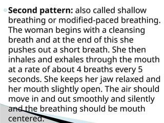 o Second pattern: also called shallow
breathing or modified-paced breathing.
The woman begins with a cleansing
breath and at the end of this she
pushes out a short breath. She then
inhales and exhales through the mouth
at a rate of about 4 breaths every 5
seconds. She keeps her jaw relaxed and
her mouth slightly open. The air should
move in and out smoothly and silently
and the breathing should be mouth
centered.
 