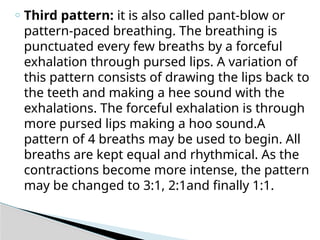 o Third pattern: it is also called pant-blow or
pattern-paced breathing. The breathing is
punctuated every few breaths by a forceful
exhalation through pursed lips. A variation of
this pattern consists of drawing the lips back to
the teeth and making a hee sound with the
exhalations. The forceful exhalation is through
more pursed lips making a hoo sound.A
pattern of 4 breaths may be used to begin. All
breaths are kept equal and rhythmical. As the
contractions become more intense, the pattern
may be changed to 3:1, 2:1and finally 1:1.
 