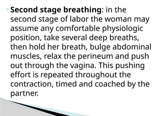 o Second stage breathing: in the
second stage of labor the woman may
assume any comfortable physiologic
position, take several deep breaths,
then hold her breath, bulge abdominal
muscles, relax the perineum and push
out through the vagina. This pushing
effort is repeated throughout the
contraction, timed and coached by the
partner.
 