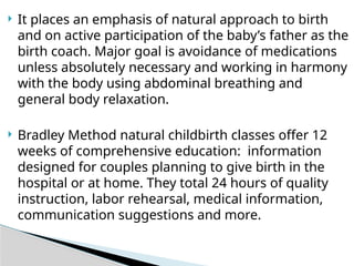  It places an emphasis of natural approach to birth
and on active participation of the baby’s father as the
birth coach. Major goal is avoidance of medications
unless absolutely necessary and working in harmony
with the body using abdominal breathing and
general body relaxation.
 Bradley Method natural childbirth classes offer 12
weeks of comprehensive education: information
designed for couples planning to give birth in the
hospital or at home. They total 24 hours of quality
instruction, labor rehearsal, medical information,
communication suggestions and more.
 