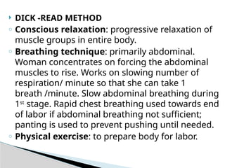  DICK -READ METHOD
o Conscious relaxation: progressive relaxation of
muscle groups in entire body.
o Breathing technique: primarily abdominal.
Woman concentrates on forcing the abdominal
muscles to rise. Works on slowing number of
respiration/ minute so that she can take 1
breath /minute. Slow abdominal breathing during
1st
stage. Rapid chest breathing used towards end
of labor if abdominal breathing not sufficient;
panting is used to prevent pushing until needed.
o Physical exercise: to prepare body for labor.
 