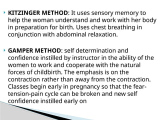  KITZINGER METHOD: It uses sensory memory to
help the woman understand and work with her body
in preparation for birth. Uses chest breathing in
conjunction with abdominal relaxation.
 GAMPER METHOD: self determination and
confidence instilled by instructor in the ability of the
women to work and cooperate with the natural
forces of childbirth. The emphasis is on the
contraction rather than away from the contraction.
Classes begin early in pregnancy so that the fear-
tension-pain cycle can be broken and new self
confidence instilled early on
 