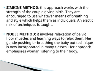  SIMKINS METHOD: this approach works with the
strength of the couple giving birth. They are
encouraged to use whatever means of breathing
and style which helps them as individuals. An electic
mix of techniques is taught.
 NOBLE METHOD: it involves relaxation of pelvic
floor muscles and learning ways to relax them. Her
gentle pushing or breathing the baby out technique
is now incorporated in many classes. Her approach
emphasizes woman listening to their body.
 
