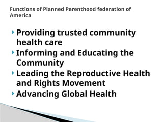  Providing trusted community
health care
 Informing and Educating the
Community
 Leading the Reproductive Health
and Rights Movement
 Advancing Global Health
Functions of Planned Parenthood federation of
America
 