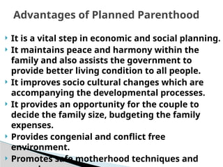  It is a vital step in economic and social planning.
 It maintains peace and harmony within the
family and also assists the government to
provide better living condition to all people.
 It improves socio cultural changes which are
accompanying the developmental processes.
 It provides an opportunity for the couple to
decide the family size, budgeting the family
expenses.
 Provides congenial and conflict free
environment.
 Promotes safe motherhood techniques and
Advantages of Planned Parenthood
 