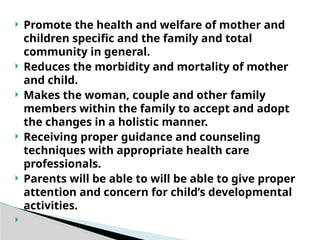  Promote the health and welfare of mother and
children specific and the family and total
community in general.
 Reduces the morbidity and mortality of mother
and child.
 Makes the woman, couple and other family
members within the family to accept and adopt
the changes in a holistic manner.
 Receiving proper guidance and counseling
techniques with appropriate health care
professionals.
 Parents will be able to will be able to give proper
attention and concern for child’s developmental
activities.

 