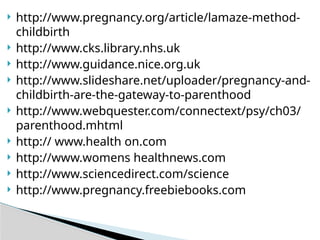  http://www.pregnancy.org/article/lamaze-method-
childbirth
 http://www.cks.library.nhs.uk
 http://www.guidance.nice.org.uk
 http://www.slideshare.net/uploader/pregnancy-and-
childbirth-are-the-gateway-to-parenthood
 http://www.webquester.com/connectext/psy/ch03/
parenthood.mhtml
 http:// www.health on.com
 http://www.womens healthnews.com
 http://www.sciencedirect.com/science
 http://www.pregnancy.freebiebooks.com
 