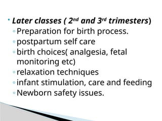  Later classes ( 2nd
and 3rd
trimesters)
◦Preparation for birth process.
◦postpartum self care
◦birth choices( analgesia, fetal
monitoring etc)
◦relaxation techniques
◦infant stimulation, care and feeding
◦Newborn safety issues.
 