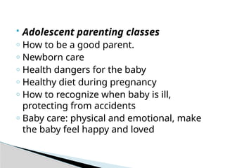  Adolescent parenting classes
o How to be a good parent.
o Newborn care
o Health dangers for the baby
o Healthy diet during pregnancy
o How to recognize when baby is ill,
protecting from accidents
o Baby care: physical and emotional, make
the baby feel happy and loved
 