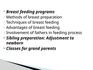  Breast feeding programs
o Methods of breast preparation
o Techniques of breast feeding
o Advantages of breast feeding
o Involvement of fathers in feeding process
 Sibling preparation: Adjustment to
newborn
 Classes for grand parents
 
