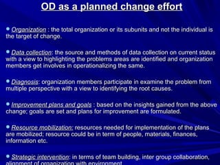 OD as a planned change effort

Organization : the total organization or its subunits and not the individual is
the target of change.

Data collection: the source and methods of data collection on current status
with a view to highlighting the problems areas are identified and organization
members get involves in operationalizing the same.

Diagnosis: organization members participate in examine the problem from
multiple perspective with a view to identifying the root causes.

Improvement plans and goals : based on the insights gained from the above
change; goals are set and plans for improvement are formulated.

Resource mobilization: resources needed for implementation of the plans
are mobilized; resource could be in term of people, materials, finances,
information etc.

Strategic intervention: in terms of team building, inter group collaboration,
 