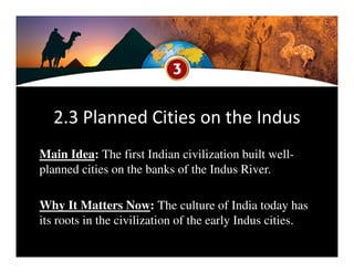 2.3 Planned Cities on the Indus
Main Idea: The first Indian civilization built well-
planned cities on the banks of the Indus River.
Why It Matters Now: The culture of India today has
its roots in the civilization of the early Indus cities.
 