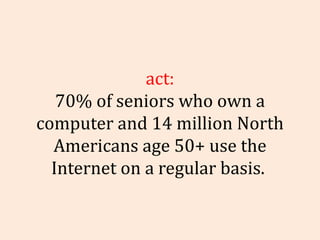 Fact: 70% of seniors who own a computer and 14 million North Americans age 50+ use the Internet on a regular basis.    