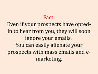 Fact: Even if your prospects have opted-in to hear from you, they will soon ignore your emails.  You can easily alienate y...