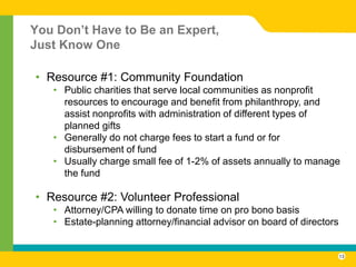 You Don’t Have to Be an Expert,
Just Know One

• Resource #1: Community Foundation
   • Public charities that serve local communities as nonprofit
     resources to encourage and benefit from philanthropy, and
     assist nonprofits with administration of different types of
     planned gifts
   • Generally do not charge fees to start a fund or for
     disbursement of fund
   • Usually charge small fee of 1-2% of assets annually to manage
     the fund

• Resource #2: Volunteer Professional
   • Attorney/CPA willing to donate time on pro bono basis
   • Estate-planning attorney/financial advisor on board of directors


                                                                        13
 