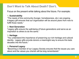 Don’t Want to Talk About Death? Don’t.
Focus on the present while talking about the future. For example:
1. Sustainability
“The needs of this community (hunger, homelessness, etc.) are ongoing.
A legacy gift ensures that our organization will be around years from now to
fulfill those needs.”

2. Next Generation
“Legacy gifts ensure the well-being of future generations and serve as an
inspiration to others to do the same.”

3. Heritage
“You understand the importance of preserving our rich heritage and cultural
identity. Legacy gifts provide donors a meaningful way to ensure this lasts
decades into the future.”

4. Personal Legacy
“Becoming a member of our Legacy Society ensures that the issues you care
about and the values you cherish will be long remembered.”

                                                                               18
 