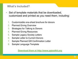 What’s Included?

• Set of template materials that be downloaded,
  customized and printed as you need them, including:

 1.   Customizable one-sheet brochure for donors
 2.   Planned Giving Overview
 3.   Strategies for Talking to Donors
 4.   Planned Giving Resources
 5.   Sample Legacy Society Letters
 6.   Sample Letter to Current Donors
 7.   Sample Planned Gift Confirmation Letter
 8.   Sample Language Template

           Download them at http://www.pgtoolkit.org

                                                        23
 