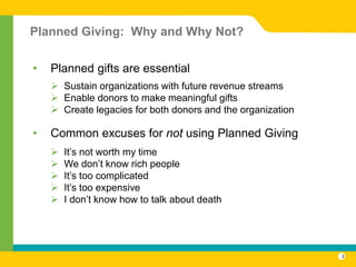 Planned Giving: Why and Why Not?

•   Planned gifts are essential
     Sustain organizations with future revenue streams
     Enable donors to make meaningful gifts
     Create legacies for both donors and the organization

•   Common excuses for not using Planned Giving
       It’s not worth my time
       We don’t know rich people
       It’s too complicated
       It’s too expensive
       I don’t know how to talk about death




                                                             3
 