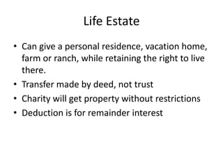 Life Estate
• Can give a personal residence, vacation home,
  farm or ranch, while retaining the right to live
  there.
• Transfer made by deed, not trust
• Charity will get property without restrictions
• Deduction is for remainder interest
 