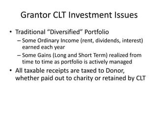 Grantor CLT Investment Issues
• Traditional “Diversified” Portfolio
  – Some Ordinary Income (rent, dividends, interest)
    earned each year
  – Some Gains (Long and Short Term) realized from
    time to time as portfolio is actively managed
• All taxable receipts are taxed to Donor,
  whether paid out to charity or retained by CLT
 