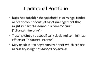 Traditional Portfolio
• Does not consider the tax effect of earnings, trades
  or other components of asset management that
  might impact the donor in a Grantor trust
  (“phantom income”)
• Trust holdings not specifically designed to minimize
  effects of “phantom income”
• May result in tax payments by donor which are not
  necessary in light of donor’s objectives
 