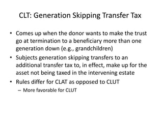 CLT: Generation Skipping Transfer Tax

• Comes up when the donor wants to make the trust
  go at termination to a beneficiary more than one
  generation down (e.g., grandchildren)
• Subjects generation skipping transfers to an
  additional transfer tax to, in effect, make up for the
  asset not being taxed in the intervening estate
• Rules differ for CLAT as opposed to CLUT
   – More favorable for CLUT
 