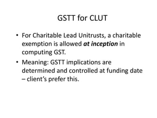 GSTT for CLUT
• For Charitable Lead Unitrusts, a charitable
  exemption is allowed at inception in
  computing GST.
• Meaning: GSTT implications are
  determined and controlled at funding date
  – client’s prefer this.
 