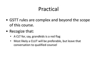 Practical
• GSTT rules are complex and beyond the scope
  of this course.
• Recogize that:
  • A CLT for, say, grandkids is a red flag
  • Most likely a CLUT will be preferable, but leave that
    conversation to qualified counsel
 