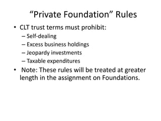 “Private Foundation” Rules
• CLT trust terms must prohibit:
  – Self-dealing
  – Excess business holdings
  – Jeopardy investments
  – Taxable expenditures
• Note: These rules will be treated at greater
  length in the assignment on Foundations.
 