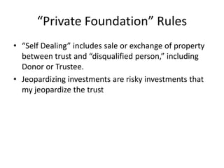 “Private Foundation” Rules
• “Self Dealing” includes sale or exchange of property
  between trust and “disqualified person,” including
  Donor or Trustee.
• Jeopardizing investments are risky investments that
  my jeopardize the trust
 