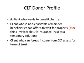 CLT Donor Profile

• A client who wants to benefit charity
• Client whose non-charitable remainder
  beneficiaries can afford to wait for property (BUT,
  think Irrevocable Life Insurance Trust as a
  temporary solution)
• Client who can forego income from CLT assets for
  term of trust
 