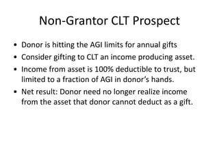 Non-Grantor CLT Prospect
• Donor is hitting the AGI limits for annual gifts
• Consider gifting to CLT an income producing asset.
• Income from asset is 100% deductible to trust, but
  limited to a fraction of AGI in donor’s hands.
• Net result: Donor need no longer realize income
  from the asset that donor cannot deduct as a gift.
 