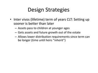 Design Strategies
• Inter vivos (lifetime) term of years CLT: Setting up
  sooner is better than later
   – Assets pass to children at younger ages
   – Gets assets and future growth out of the estate
   – Allows lower distribution requirements since term can
     be longer (time until heirs “inherit”)
 