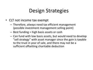Design Strategies
• CLT not income tax exempt
  – Therefore, always need tax efficient management
    (possible investment management selling point)
  – Best funding = high basis assets or cash
  – Can fund with low basis assets, but would need to develop
    “sell strategy” with asset manager since the gain is taxable
    to the trust in year of sale, and there may not be a
    sufficient offsetting charitable deduction
 