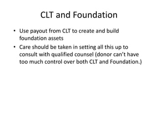 CLT and Foundation
• Use payout from CLT to create and build
  foundation assets
• Care should be taken in setting all this up to
  consult with qualified counsel (donor can’t have
  too much control over both CLT and Foundation.)
 