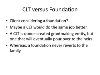 CLT versus Foundation
• Client considering a foundation?
• Maybe a CLT would do the same job better.
• A CLT is donor-created grantmaking entity, but
  one that will eventually pour over to the heirs.
• Whereas, a foundation never reverts to the
  family.
 