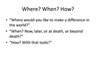 Where? When? How?
• “Where would you like to make a difference in
  the world?”
• “When? Now, later, or at death, or beyond
  death?”
• “How? With that tools?”
 