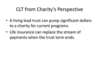 CLT from Charity’s Perspective
• A living lead trust can pump significant dollars
  to a charity for current programs.
• Life insurance can replace the stream of
  payments when the trust term ends.
 