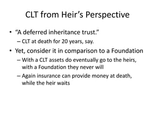 CLT from Heir’s Perspective
• “A deferred inheritance trust.”
  – CLT at death for 20 years, say.
• Yet, consider it in comparison to a Foundation
  – With a CLT assets do eventually go to the heirs,
    with a Foundation they never will
  – Again insurance can provide money at death,
    while the heir waits
 