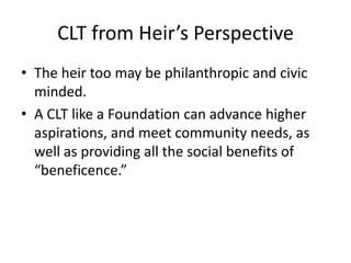 CLT from Heir’s Perspective
• The heir too may be philanthropic and civic
  minded.
• A CLT like a Foundation can advance higher
  aspirations, and meet community needs, as
  well as providing all the social benefits of
  “beneficence.”
 