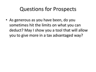 Questions for Prospects
• As generous as you have been, do you
  sometimes hit the limits on what you can
  deduct? May I show you a tool that will allow
  you to give more in a tax advantaged way?
 
