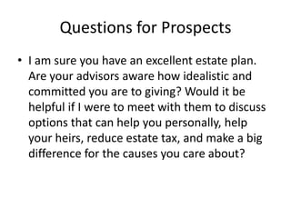 Questions for Prospects
• I am sure you have an excellent estate plan.
  Are your advisors aware how idealistic and
  committed you are to giving? Would it be
  helpful if I were to meet with them to discuss
  options that can help you personally, help
  your heirs, reduce estate tax, and make a big
  difference for the causes you care about?
 