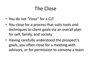 The Close
• You do not “close” for a CLT
• You close for a process that suits tools and
  techniques to client goals via an overall plan
  for self, family, and society
• Having carefully understood the prospect’s
  goals, you often close for a meeting with
  advisors, or for permission to convene a team
 