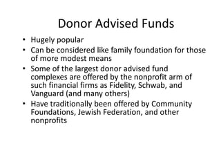 Donor Advised Funds
• Hugely popular
• Can be considered like family foundation for those
  of more modest means
• Some of the largest donor advised fund
  complexes are offered by the nonprofit arm of
  such financial firms as Fidelity, Schwab, and
  Vanguard (and many others)
• Have traditionally been offered by Community
  Foundations, Jewish Federation, and other
  nonprofits
 