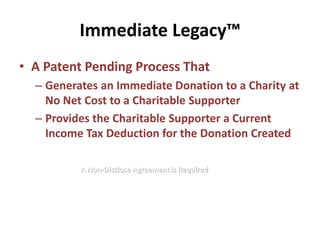 Immediate Legacy™
• A Patent Pending Process That
  – Generates an Immediate Donation to a Charity at
    No Net Cost to a Charitable Supporter
  – Provides the Charitable Supporter a Current
    Income Tax Deduction for the Donation Created

          A Non-Disclose Agreement is Required
 