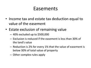 Easements
• Income tax and estate tax deduction equal to
  value of the easement
• Estate exclusion of remaining value
  – 40% excluded up to $500,000
  – Exclusion is reduced if the easement is less than 30% of
    the land’s value
  – Reduction is 2% for every 1% that the value of easement is
    below 30% of total value of property
  – Other complex rules apply
 