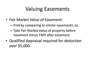 Valuing Easements
• Fair Market Value of Easement:
  – Find by comparing to similar easements, or,
  – Take Fair Market Value of property before
    easement minus FMV after easement
• Qualified Appraisal required for deduction
  over $5,000.
 