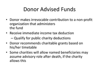 Donor Advised Funds
• Donor makes irrevocable contribution to a non-profit
  organization that administers
  the fund
• Receive immediate income tax deduction
   – Qualify for public charity deductions
• Donor recommends charitable grants based on
  his/her timetable
• Some charities will allow named beneficiaries may
  assume advisory role after death, if the charity
  allows this
 