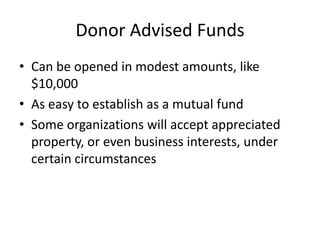 Donor Advised Funds
• Can be opened in modest amounts, like
  $10,000
• As easy to establish as a mutual fund
• Some organizations will accept appreciated
  property, or even business interests, under
  certain circumstances
 