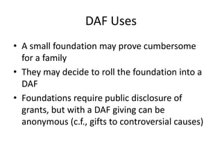 DAF Uses
• A small foundation may prove cumbersome
  for a family
• They may decide to roll the foundation into a
  DAF
• Foundations require public disclosure of
  grants, but with a DAF giving can be
  anonymous (c.f., gifts to controversial causes)
 